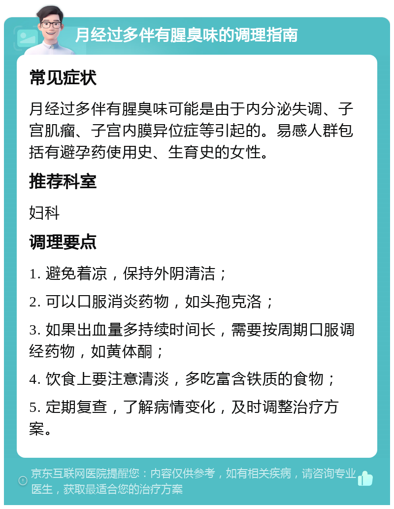 月经过多伴有腥臭味的调理指南 常见症状 月经过多伴有腥臭味可能是由于内分泌失调、子宫肌瘤、子宫内膜异位症等引起的。易感人群包括有避孕药使用史、生育史的女性。 推荐科室 妇科 调理要点 1. 避免着凉，保持外阴清洁； 2. 可以口服消炎药物，如头孢克洛； 3. 如果出血量多持续时间长，需要按周期口服调经药物，如黄体酮； 4. 饮食上要注意清淡，多吃富含铁质的食物； 5. 定期复查，了解病情变化，及时调整治疗方案。