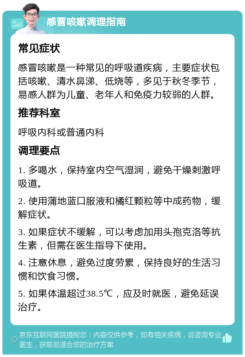 感冒咳嗽调理指南 常见症状 感冒咳嗽是一种常见的呼吸道疾病，主要症状包括咳嗽、清水鼻涕、低烧等，多见于秋冬季节，易感人群为儿童、老年人和免疫力较弱的人群。 推荐科室 呼吸内科或普通内科 调理要点 1. 多喝水，保持室内空气湿润，避免干燥刺激呼吸道。 2. 使用蒲地蓝口服液和橘红颗粒等中成药物，缓解症状。 3. 如果症状不缓解，可以考虑加用头孢克洛等抗生素，但需在医生指导下使用。 4. 注意休息，避免过度劳累，保持良好的生活习惯和饮食习惯。 5. 如果体温超过38.5℃，应及时就医，避免延误治疗。