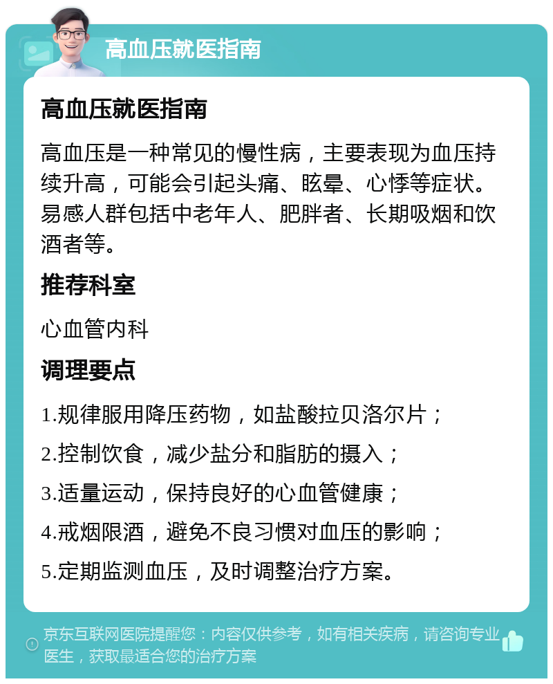 高血压就医指南 高血压就医指南 高血压是一种常见的慢性病，主要表现为血压持续升高，可能会引起头痛、眩晕、心悸等症状。易感人群包括中老年人、肥胖者、长期吸烟和饮酒者等。 推荐科室 心血管内科 调理要点 1.规律服用降压药物，如盐酸拉贝洛尔片； 2.控制饮食，减少盐分和脂肪的摄入； 3.适量运动，保持良好的心血管健康； 4.戒烟限酒，避免不良习惯对血压的影响； 5.定期监测血压，及时调整治疗方案。