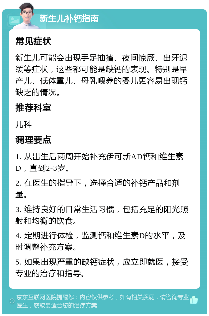 新生儿补钙指南 常见症状 新生儿可能会出现手足抽搐、夜间惊厥、出牙迟缓等症状，这些都可能是缺钙的表现。特别是早产儿、低体重儿、母乳喂养的婴儿更容易出现钙缺乏的情况。 推荐科室 儿科 调理要点 1. 从出生后两周开始补充伊可新AD钙和维生素D，直到2-3岁。 2. 在医生的指导下，选择合适的补钙产品和剂量。 3. 维持良好的日常生活习惯，包括充足的阳光照射和均衡的饮食。 4. 定期进行体检，监测钙和维生素D的水平，及时调整补充方案。 5. 如果出现严重的缺钙症状，应立即就医，接受专业的治疗和指导。