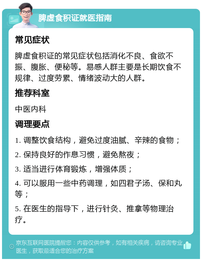 脾虚食积证就医指南 常见症状 脾虚食积证的常见症状包括消化不良、食欲不振、腹胀、便秘等。易感人群主要是长期饮食不规律、过度劳累、情绪波动大的人群。 推荐科室 中医内科 调理要点 1. 调整饮食结构，避免过度油腻、辛辣的食物； 2. 保持良好的作息习惯，避免熬夜； 3. 适当进行体育锻炼，增强体质； 4. 可以服用一些中药调理，如四君子汤、保和丸等； 5. 在医生的指导下，进行针灸、推拿等物理治疗。