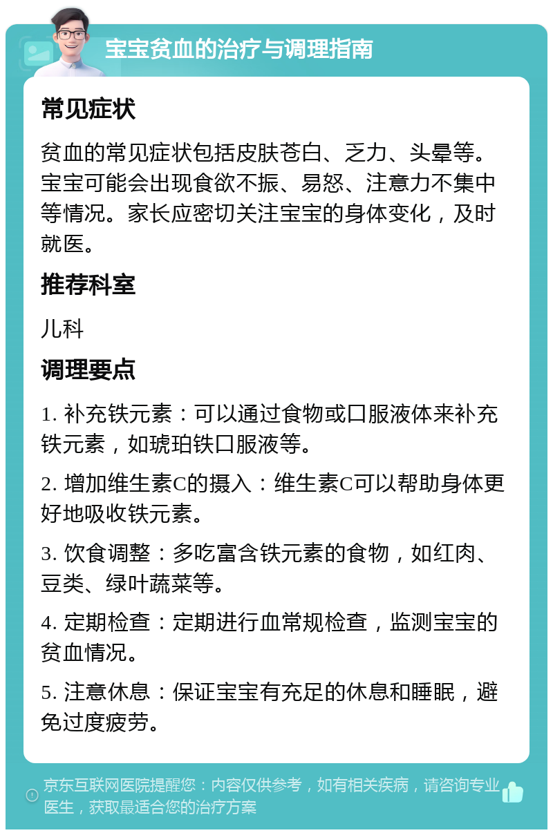 宝宝贫血的治疗与调理指南 常见症状 贫血的常见症状包括皮肤苍白、乏力、头晕等。宝宝可能会出现食欲不振、易怒、注意力不集中等情况。家长应密切关注宝宝的身体变化，及时就医。 推荐科室 儿科 调理要点 1. 补充铁元素：可以通过食物或口服液体来补充铁元素，如琥珀铁口服液等。 2. 增加维生素C的摄入：维生素C可以帮助身体更好地吸收铁元素。 3. 饮食调整：多吃富含铁元素的食物，如红肉、豆类、绿叶蔬菜等。 4. 定期检查：定期进行血常规检查，监测宝宝的贫血情况。 5. 注意休息：保证宝宝有充足的休息和睡眠，避免过度疲劳。