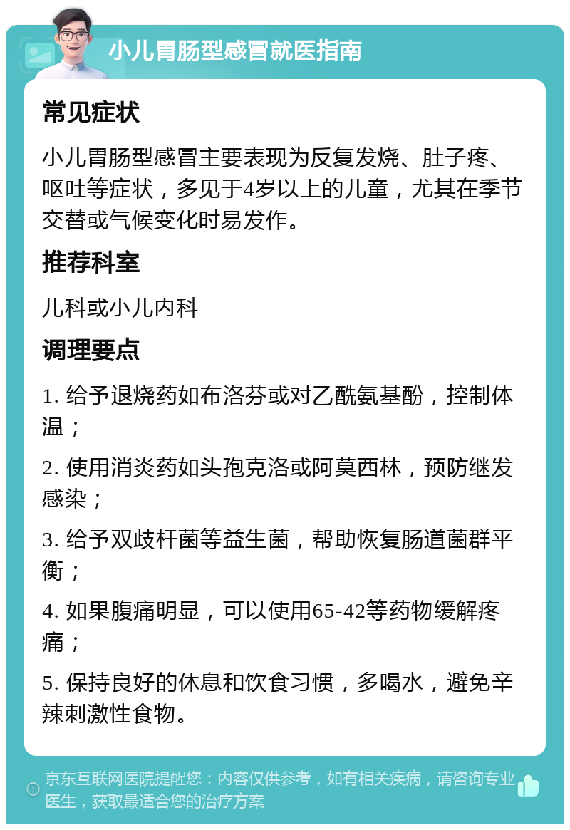 小儿胃肠型感冒就医指南 常见症状 小儿胃肠型感冒主要表现为反复发烧、肚子疼、呕吐等症状，多见于4岁以上的儿童，尤其在季节交替或气候变化时易发作。 推荐科室 儿科或小儿内科 调理要点 1. 给予退烧药如布洛芬或对乙酰氨基酚，控制体温； 2. 使用消炎药如头孢克洛或阿莫西林，预防继发感染； 3. 给予双歧杆菌等益生菌，帮助恢复肠道菌群平衡； 4. 如果腹痛明显，可以使用65-42等药物缓解疼痛； 5. 保持良好的休息和饮食习惯，多喝水，避免辛辣刺激性食物。