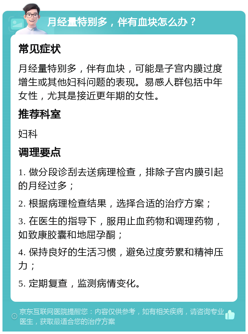 月经量特别多，伴有血块怎么办？ 常见症状 月经量特别多，伴有血块，可能是子宫内膜过度增生或其他妇科问题的表现。易感人群包括中年女性，尤其是接近更年期的女性。 推荐科室 妇科 调理要点 1. 做分段诊刮去送病理检查，排除子宫内膜引起的月经过多； 2. 根据病理检查结果，选择合适的治疗方案； 3. 在医生的指导下，服用止血药物和调理药物，如致康胶囊和地屈孕酮； 4. 保持良好的生活习惯，避免过度劳累和精神压力； 5. 定期复查，监测病情变化。