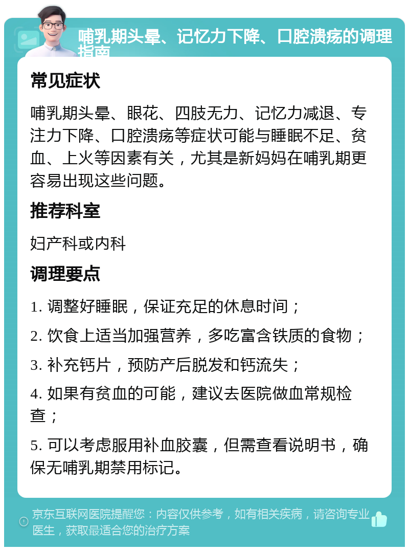 哺乳期头晕、记忆力下降、口腔溃疡的调理指南 常见症状 哺乳期头晕、眼花、四肢无力、记忆力减退、专注力下降、口腔溃疡等症状可能与睡眠不足、贫血、上火等因素有关，尤其是新妈妈在哺乳期更容易出现这些问题。 推荐科室 妇产科或内科 调理要点 1. 调整好睡眠，保证充足的休息时间； 2. 饮食上适当加强营养，多吃富含铁质的食物； 3. 补充钙片，预防产后脱发和钙流失； 4. 如果有贫血的可能，建议去医院做血常规检查； 5. 可以考虑服用补血胶囊，但需查看说明书，确保无哺乳期禁用标记。