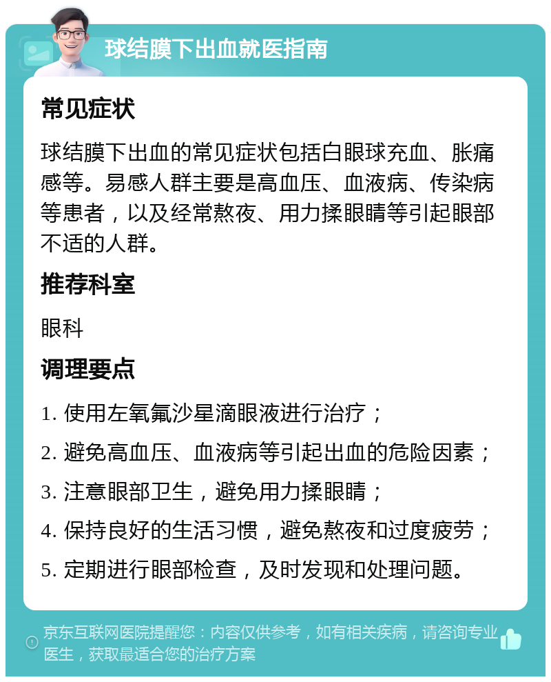 球结膜下出血就医指南 常见症状 球结膜下出血的常见症状包括白眼球充血、胀痛感等。易感人群主要是高血压、血液病、传染病等患者，以及经常熬夜、用力揉眼睛等引起眼部不适的人群。 推荐科室 眼科 调理要点 1. 使用左氧氟沙星滴眼液进行治疗； 2. 避免高血压、血液病等引起出血的危险因素； 3. 注意眼部卫生，避免用力揉眼睛； 4. 保持良好的生活习惯，避免熬夜和过度疲劳； 5. 定期进行眼部检查，及时发现和处理问题。