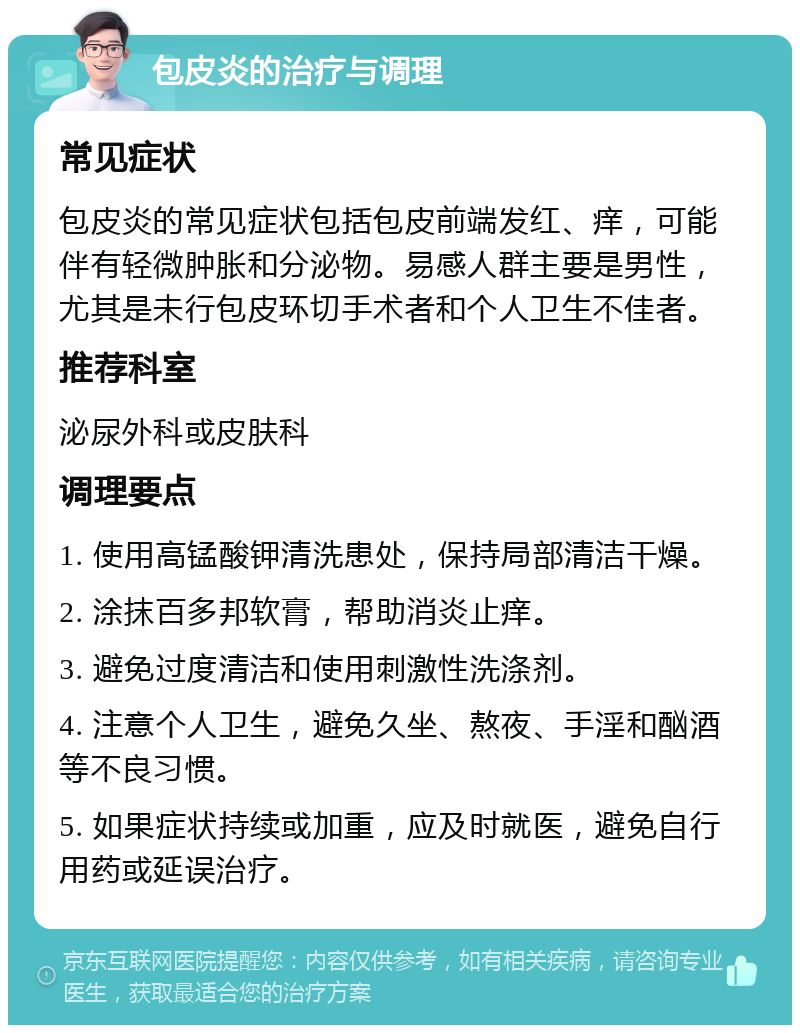 包皮炎的治疗与调理 常见症状 包皮炎的常见症状包括包皮前端发红、痒，可能伴有轻微肿胀和分泌物。易感人群主要是男性，尤其是未行包皮环切手术者和个人卫生不佳者。 推荐科室 泌尿外科或皮肤科 调理要点 1. 使用高锰酸钾清洗患处，保持局部清洁干燥。 2. 涂抹百多邦软膏，帮助消炎止痒。 3. 避免过度清洁和使用刺激性洗涤剂。 4. 注意个人卫生，避免久坐、熬夜、手淫和酗酒等不良习惯。 5. 如果症状持续或加重，应及时就医，避免自行用药或延误治疗。