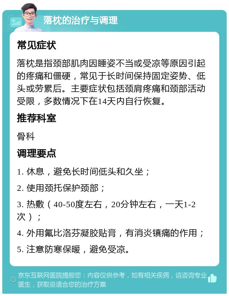 落枕的治疗与调理 常见症状 落枕是指颈部肌肉因睡姿不当或受凉等原因引起的疼痛和僵硬，常见于长时间保持固定姿势、低头或劳累后。主要症状包括颈肩疼痛和颈部活动受限，多数情况下在14天内自行恢复。 推荐科室 骨科 调理要点 1. 休息，避免长时间低头和久坐； 2. 使用颈托保护颈部； 3. 热敷（40-50度左右，20分钟左右，一天1-2次）； 4. 外用氟比洛芬凝胶贴膏，有消炎镇痛的作用； 5. 注意防寒保暖，避免受凉。