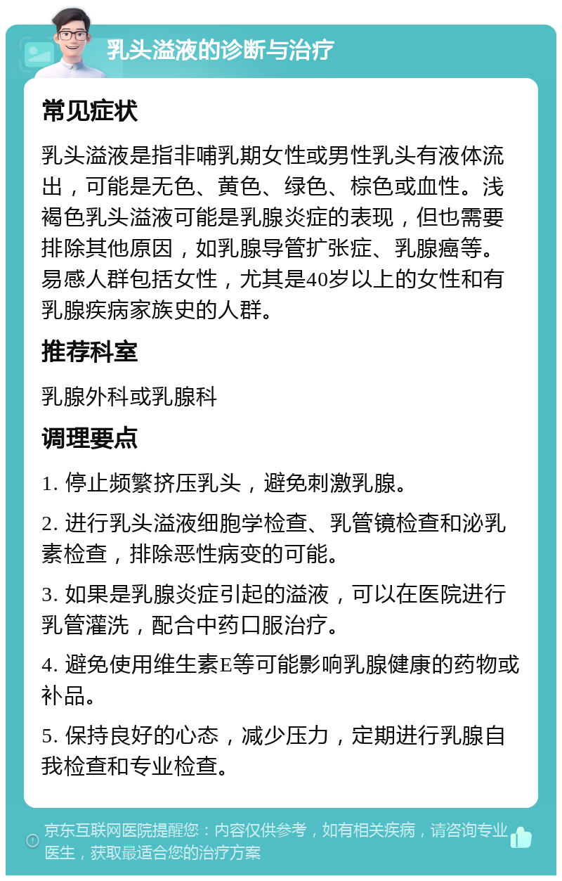 乳头溢液的诊断与治疗 常见症状 乳头溢液是指非哺乳期女性或男性乳头有液体流出，可能是无色、黄色、绿色、棕色或血性。浅褐色乳头溢液可能是乳腺炎症的表现，但也需要排除其他原因，如乳腺导管扩张症、乳腺癌等。易感人群包括女性，尤其是40岁以上的女性和有乳腺疾病家族史的人群。 推荐科室 乳腺外科或乳腺科 调理要点 1. 停止频繁挤压乳头，避免刺激乳腺。 2. 进行乳头溢液细胞学检查、乳管镜检查和泌乳素检查，排除恶性病变的可能。 3. 如果是乳腺炎症引起的溢液，可以在医院进行乳管灌洗，配合中药口服治疗。 4. 避免使用维生素E等可能影响乳腺健康的药物或补品。 5. 保持良好的心态，减少压力，定期进行乳腺自我检查和专业检查。