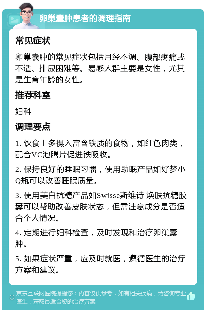 卵巢囊肿患者的调理指南 常见症状 卵巢囊肿的常见症状包括月经不调、腹部疼痛或不适、排尿困难等。易感人群主要是女性，尤其是生育年龄的女性。 推荐科室 妇科 调理要点 1. 饮食上多摄入富含铁质的食物，如红色肉类，配合VC泡腾片促进铁吸收。 2. 保持良好的睡眠习惯，使用助眠产品如好梦小Q瓶可以改善睡眠质量。 3. 使用美白抗糖产品如Swisse斯维诗 焕肤抗糖胶囊可以帮助改善皮肤状态，但需注意成分是否适合个人情况。 4. 定期进行妇科检查，及时发现和治疗卵巢囊肿。 5. 如果症状严重，应及时就医，遵循医生的治疗方案和建议。