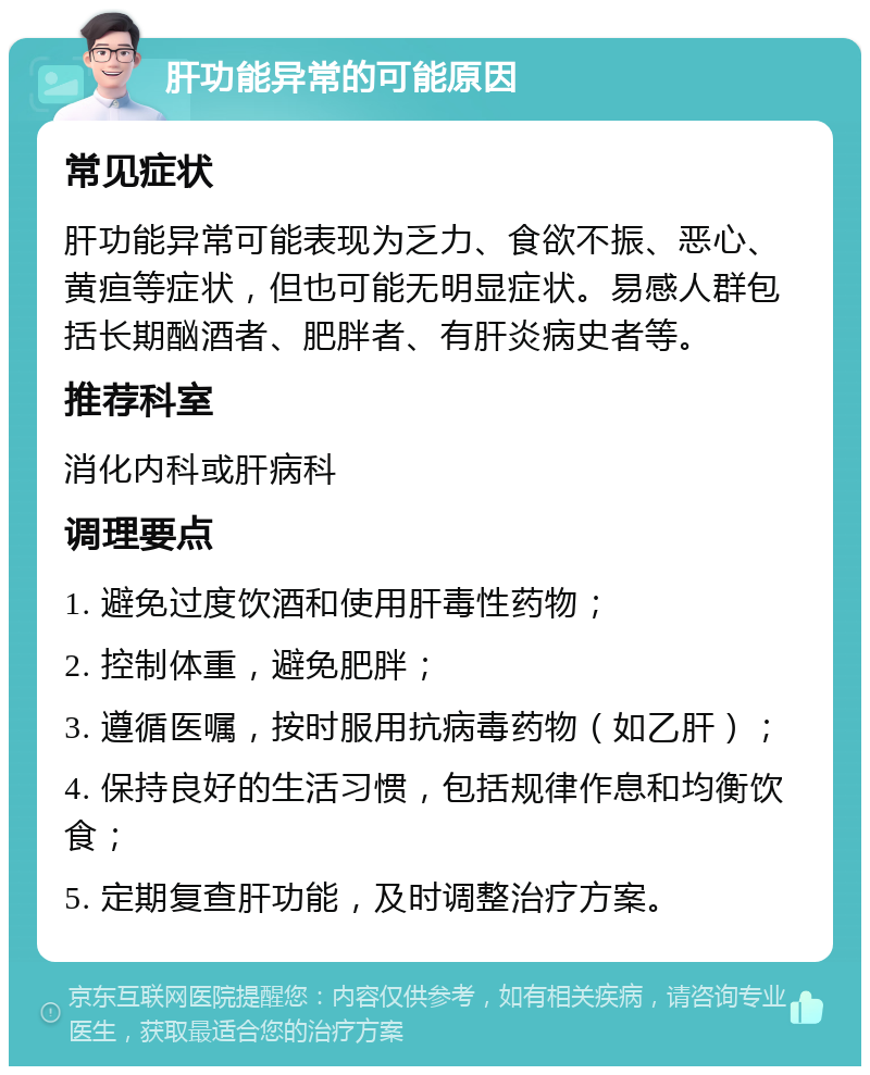 肝功能异常的可能原因 常见症状 肝功能异常可能表现为乏力、食欲不振、恶心、黄疸等症状，但也可能无明显症状。易感人群包括长期酗酒者、肥胖者、有肝炎病史者等。 推荐科室 消化内科或肝病科 调理要点 1. 避免过度饮酒和使用肝毒性药物； 2. 控制体重，避免肥胖； 3. 遵循医嘱，按时服用抗病毒药物（如乙肝）； 4. 保持良好的生活习惯，包括规律作息和均衡饮食； 5. 定期复查肝功能，及时调整治疗方案。