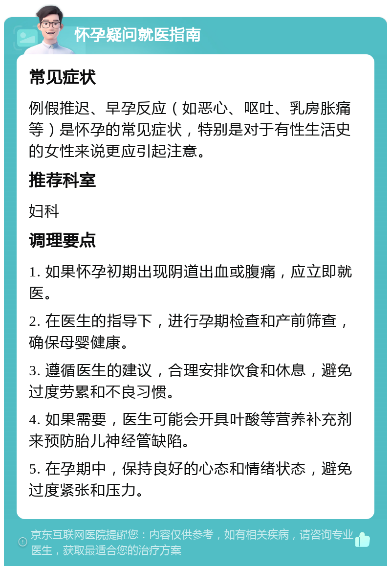 怀孕疑问就医指南 常见症状 例假推迟、早孕反应（如恶心、呕吐、乳房胀痛等）是怀孕的常见症状，特别是对于有性生活史的女性来说更应引起注意。 推荐科室 妇科 调理要点 1. 如果怀孕初期出现阴道出血或腹痛，应立即就医。 2. 在医生的指导下，进行孕期检查和产前筛查，确保母婴健康。 3. 遵循医生的建议，合理安排饮食和休息，避免过度劳累和不良习惯。 4. 如果需要，医生可能会开具叶酸等营养补充剂来预防胎儿神经管缺陷。 5. 在孕期中，保持良好的心态和情绪状态，避免过度紧张和压力。