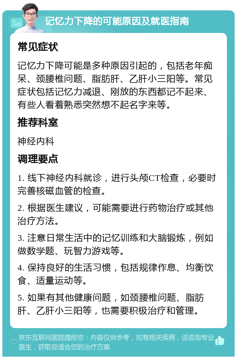 记忆力下降的可能原因及就医指南 常见症状 记忆力下降可能是多种原因引起的，包括老年痴呆、颈腰椎问题、脂肪肝、乙肝小三阳等。常见症状包括记忆力减退、刚放的东西都记不起来、有些人看着熟悉突然想不起名字来等。 推荐科室 神经内科 调理要点 1. 线下神经内科就诊，进行头颅CT检查，必要时完善核磁血管的检查。 2. 根据医生建议，可能需要进行药物治疗或其他治疗方法。 3. 注意日常生活中的记忆训练和大脑锻炼，例如做数学题、玩智力游戏等。 4. 保持良好的生活习惯，包括规律作息、均衡饮食、适量运动等。 5. 如果有其他健康问题，如颈腰椎问题、脂肪肝、乙肝小三阳等，也需要积极治疗和管理。