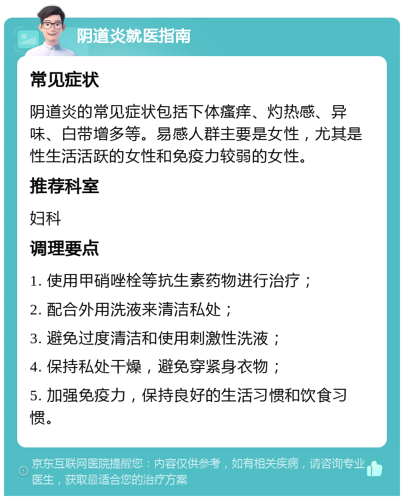 阴道炎就医指南 常见症状 阴道炎的常见症状包括下体瘙痒、灼热感、异味、白带增多等。易感人群主要是女性，尤其是性生活活跃的女性和免疫力较弱的女性。 推荐科室 妇科 调理要点 1. 使用甲硝唑栓等抗生素药物进行治疗； 2. 配合外用洗液来清洁私处； 3. 避免过度清洁和使用刺激性洗液； 4. 保持私处干燥，避免穿紧身衣物； 5. 加强免疫力，保持良好的生活习惯和饮食习惯。