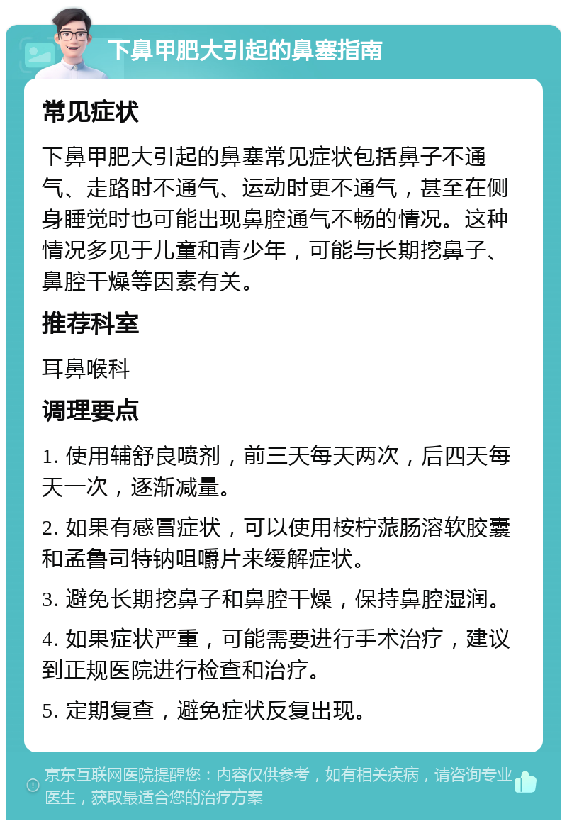 下鼻甲肥大引起的鼻塞指南 常见症状 下鼻甲肥大引起的鼻塞常见症状包括鼻子不通气、走路时不通气、运动时更不通气，甚至在侧身睡觉时也可能出现鼻腔通气不畅的情况。这种情况多见于儿童和青少年，可能与长期挖鼻子、鼻腔干燥等因素有关。 推荐科室 耳鼻喉科 调理要点 1. 使用辅舒良喷剂，前三天每天两次，后四天每天一次，逐渐减量。 2. 如果有感冒症状，可以使用桉柠蒎肠溶软胶囊和孟鲁司特钠咀嚼片来缓解症状。 3. 避免长期挖鼻子和鼻腔干燥，保持鼻腔湿润。 4. 如果症状严重，可能需要进行手术治疗，建议到正规医院进行检查和治疗。 5. 定期复查，避免症状反复出现。