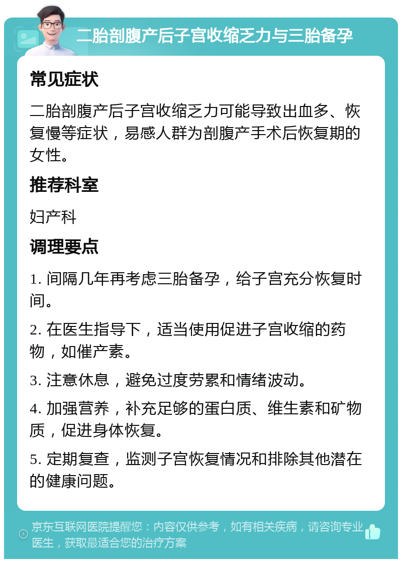 二胎剖腹产后子宫收缩乏力与三胎备孕 常见症状 二胎剖腹产后子宫收缩乏力可能导致出血多、恢复慢等症状，易感人群为剖腹产手术后恢复期的女性。 推荐科室 妇产科 调理要点 1. 间隔几年再考虑三胎备孕，给子宫充分恢复时间。 2. 在医生指导下，适当使用促进子宫收缩的药物，如催产素。 3. 注意休息，避免过度劳累和情绪波动。 4. 加强营养，补充足够的蛋白质、维生素和矿物质，促进身体恢复。 5. 定期复查，监测子宫恢复情况和排除其他潜在的健康问题。