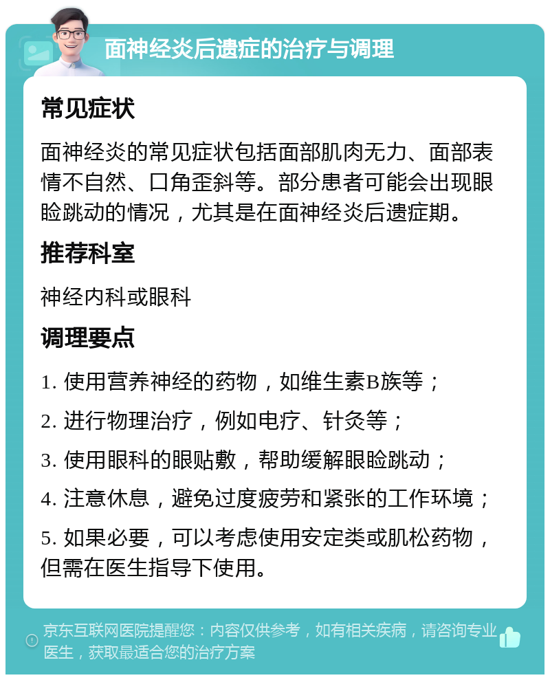 面神经炎后遗症的治疗与调理 常见症状 面神经炎的常见症状包括面部肌肉无力、面部表情不自然、口角歪斜等。部分患者可能会出现眼睑跳动的情况，尤其是在面神经炎后遗症期。 推荐科室 神经内科或眼科 调理要点 1. 使用营养神经的药物，如维生素B族等； 2. 进行物理治疗，例如电疗、针灸等； 3. 使用眼科的眼贴敷，帮助缓解眼睑跳动； 4. 注意休息，避免过度疲劳和紧张的工作环境； 5. 如果必要，可以考虑使用安定类或肌松药物，但需在医生指导下使用。