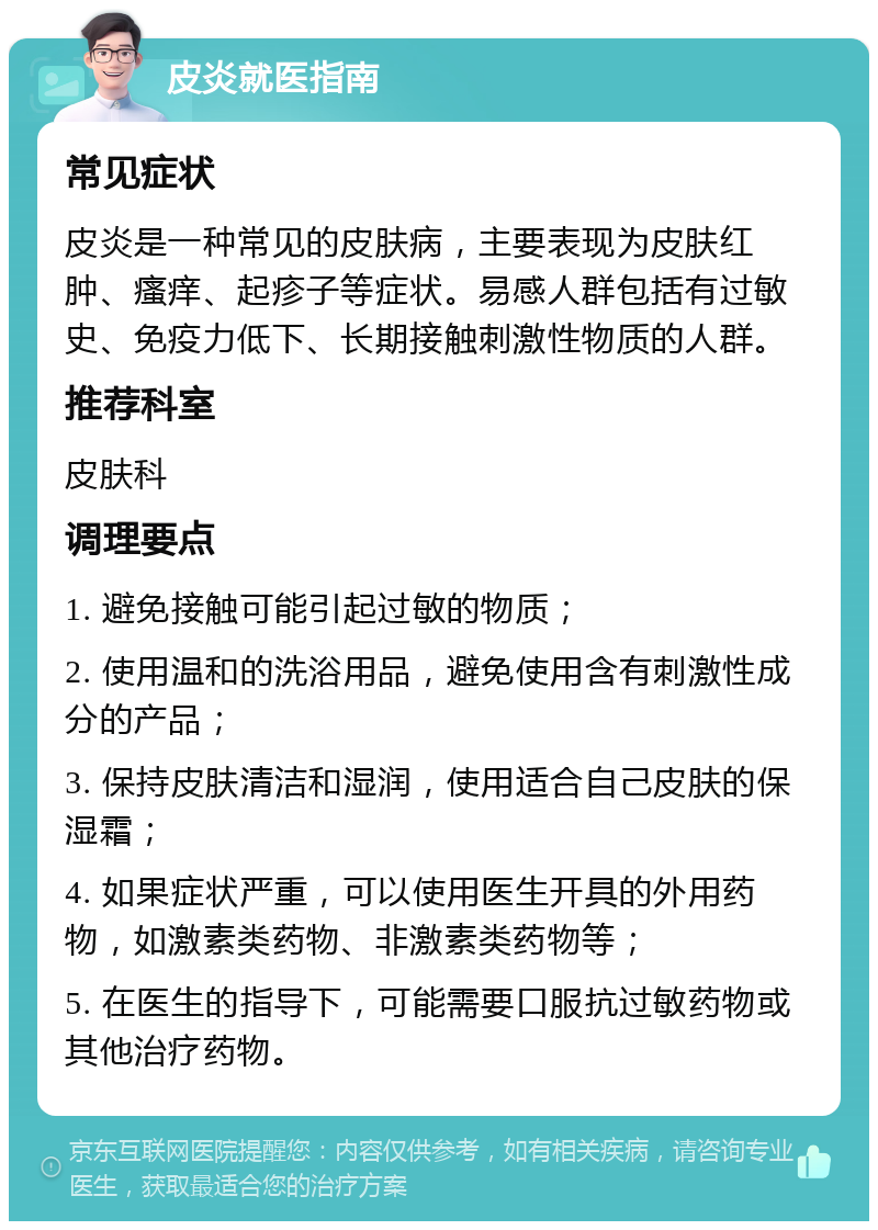 皮炎就医指南 常见症状 皮炎是一种常见的皮肤病，主要表现为皮肤红肿、瘙痒、起疹子等症状。易感人群包括有过敏史、免疫力低下、长期接触刺激性物质的人群。 推荐科室 皮肤科 调理要点 1. 避免接触可能引起过敏的物质； 2. 使用温和的洗浴用品，避免使用含有刺激性成分的产品； 3. 保持皮肤清洁和湿润，使用适合自己皮肤的保湿霜； 4. 如果症状严重，可以使用医生开具的外用药物，如激素类药物、非激素类药物等； 5. 在医生的指导下，可能需要口服抗过敏药物或其他治疗药物。