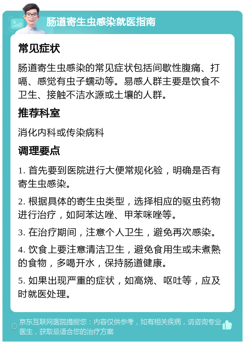 肠道寄生虫感染就医指南 常见症状 肠道寄生虫感染的常见症状包括间歇性腹痛、打嗝、感觉有虫子蠕动等。易感人群主要是饮食不卫生、接触不洁水源或土壤的人群。 推荐科室 消化内科或传染病科 调理要点 1. 首先要到医院进行大便常规化验，明确是否有寄生虫感染。 2. 根据具体的寄生虫类型，选择相应的驱虫药物进行治疗，如阿苯达唑、甲苯咪唑等。 3. 在治疗期间，注意个人卫生，避免再次感染。 4. 饮食上要注意清洁卫生，避免食用生或未煮熟的食物，多喝开水，保持肠道健康。 5. 如果出现严重的症状，如高烧、呕吐等，应及时就医处理。