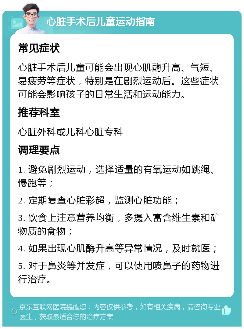 心脏手术后儿童运动指南 常见症状 心脏手术后儿童可能会出现心肌酶升高、气短、易疲劳等症状，特别是在剧烈运动后。这些症状可能会影响孩子的日常生活和运动能力。 推荐科室 心脏外科或儿科心脏专科 调理要点 1. 避免剧烈运动，选择适量的有氧运动如跳绳、慢跑等； 2. 定期复查心脏彩超，监测心脏功能； 3. 饮食上注意营养均衡，多摄入富含维生素和矿物质的食物； 4. 如果出现心肌酶升高等异常情况，及时就医； 5. 对于鼻炎等并发症，可以使用喷鼻子的药物进行治疗。