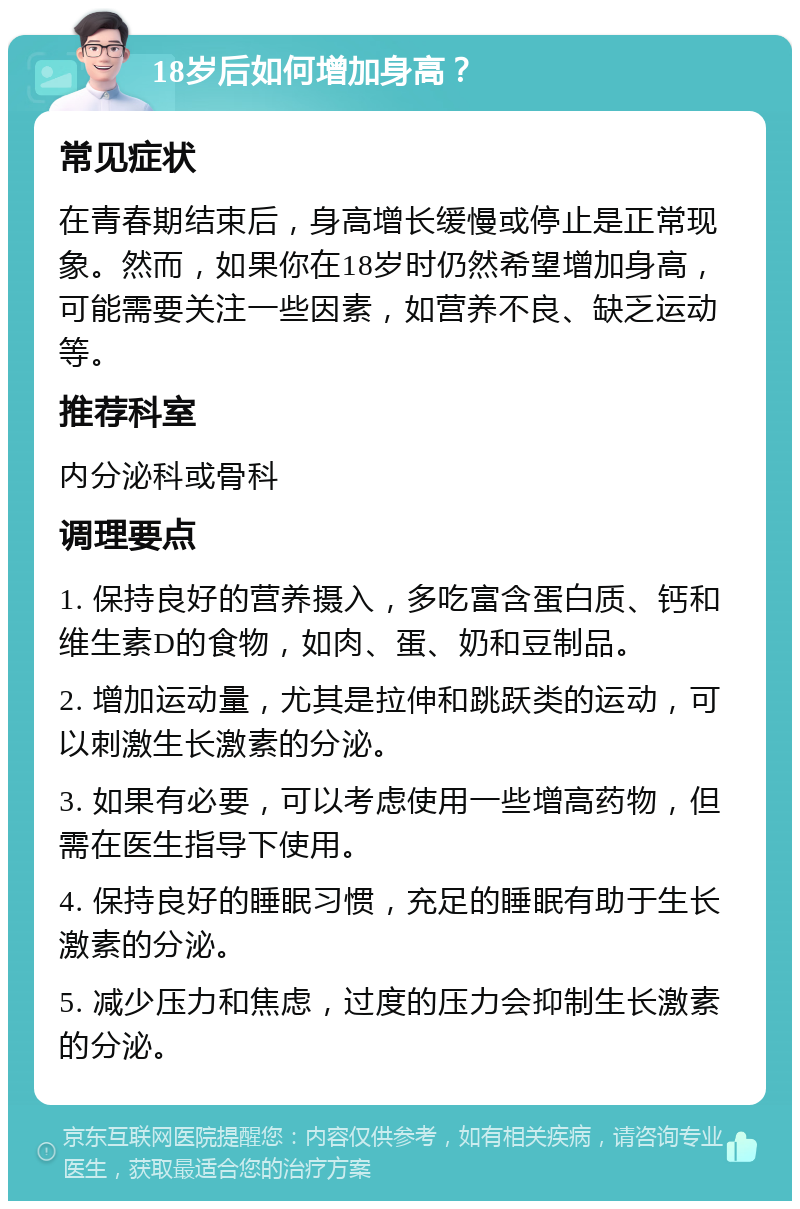 18岁后如何增加身高？ 常见症状 在青春期结束后，身高增长缓慢或停止是正常现象。然而，如果你在18岁时仍然希望增加身高，可能需要关注一些因素，如营养不良、缺乏运动等。 推荐科室 内分泌科或骨科 调理要点 1. 保持良好的营养摄入，多吃富含蛋白质、钙和维生素D的食物，如肉、蛋、奶和豆制品。 2. 增加运动量，尤其是拉伸和跳跃类的运动，可以刺激生长激素的分泌。 3. 如果有必要，可以考虑使用一些增高药物，但需在医生指导下使用。 4. 保持良好的睡眠习惯，充足的睡眠有助于生长激素的分泌。 5. 减少压力和焦虑，过度的压力会抑制生长激素的分泌。