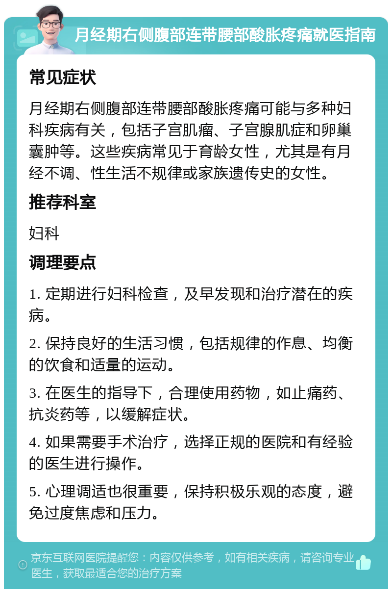 月经期右侧腹部连带腰部酸胀疼痛就医指南 常见症状 月经期右侧腹部连带腰部酸胀疼痛可能与多种妇科疾病有关，包括子宫肌瘤、子宫腺肌症和卵巢囊肿等。这些疾病常见于育龄女性，尤其是有月经不调、性生活不规律或家族遗传史的女性。 推荐科室 妇科 调理要点 1. 定期进行妇科检查，及早发现和治疗潜在的疾病。 2. 保持良好的生活习惯，包括规律的作息、均衡的饮食和适量的运动。 3. 在医生的指导下，合理使用药物，如止痛药、抗炎药等，以缓解症状。 4. 如果需要手术治疗，选择正规的医院和有经验的医生进行操作。 5. 心理调适也很重要，保持积极乐观的态度，避免过度焦虑和压力。