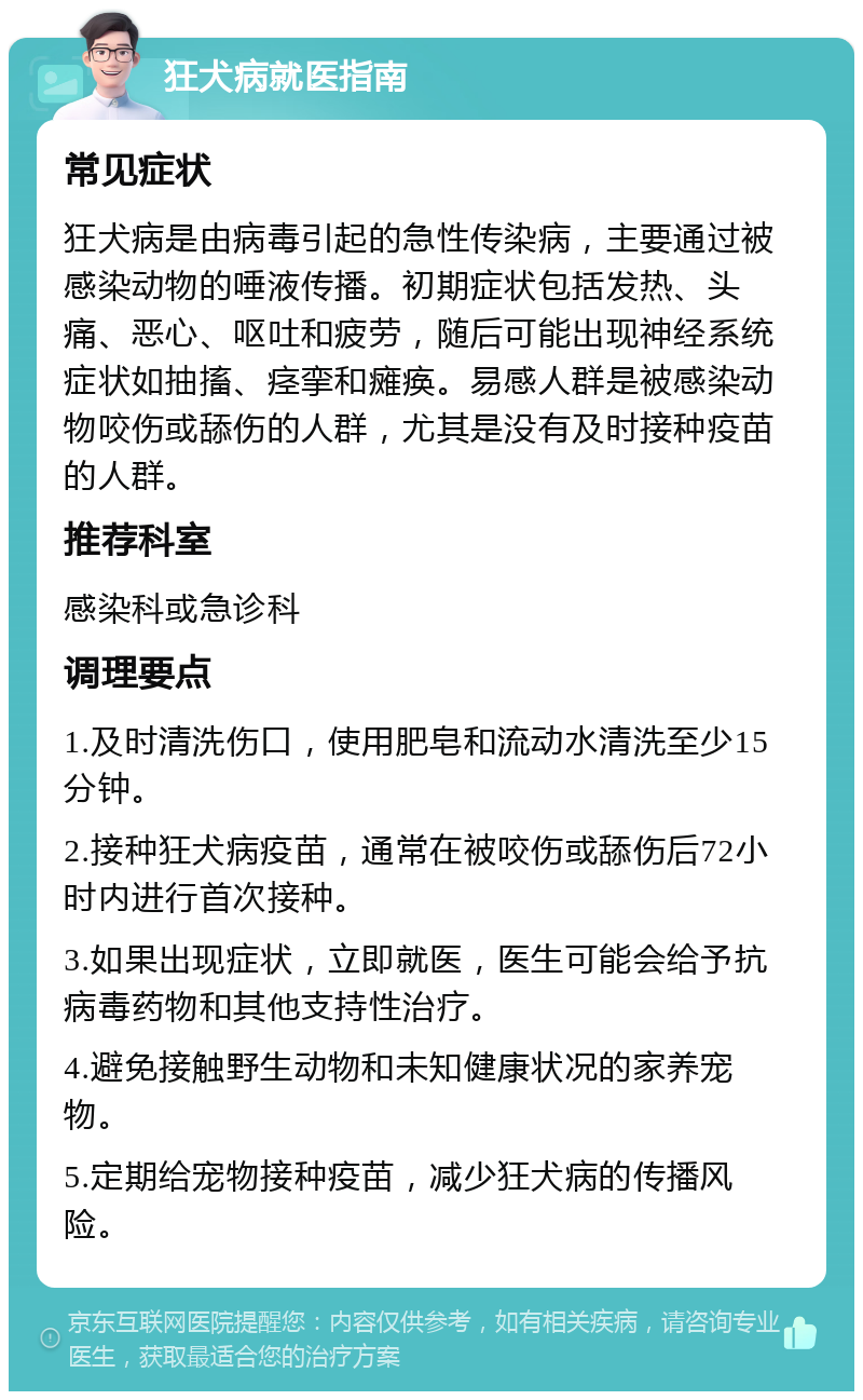 狂犬病就医指南 常见症状 狂犬病是由病毒引起的急性传染病，主要通过被感染动物的唾液传播。初期症状包括发热、头痛、恶心、呕吐和疲劳，随后可能出现神经系统症状如抽搐、痉挛和瘫痪。易感人群是被感染动物咬伤或舔伤的人群，尤其是没有及时接种疫苗的人群。 推荐科室 感染科或急诊科 调理要点 1.及时清洗伤口，使用肥皂和流动水清洗至少15分钟。 2.接种狂犬病疫苗，通常在被咬伤或舔伤后72小时内进行首次接种。 3.如果出现症状，立即就医，医生可能会给予抗病毒药物和其他支持性治疗。 4.避免接触野生动物和未知健康状况的家养宠物。 5.定期给宠物接种疫苗，减少狂犬病的传播风险。