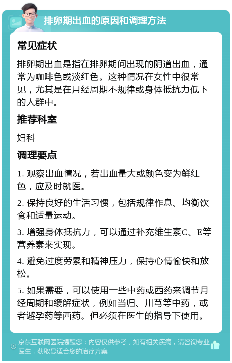 排卵期出血的原因和调理方法 常见症状 排卵期出血是指在排卵期间出现的阴道出血，通常为咖啡色或淡红色。这种情况在女性中很常见，尤其是在月经周期不规律或身体抵抗力低下的人群中。 推荐科室 妇科 调理要点 1. 观察出血情况，若出血量大或颜色变为鲜红色，应及时就医。 2. 保持良好的生活习惯，包括规律作息、均衡饮食和适量运动。 3. 增强身体抵抗力，可以通过补充维生素C、E等营养素来实现。 4. 避免过度劳累和精神压力，保持心情愉快和放松。 5. 如果需要，可以使用一些中药或西药来调节月经周期和缓解症状，例如当归、川芎等中药，或者避孕药等西药。但必须在医生的指导下使用。