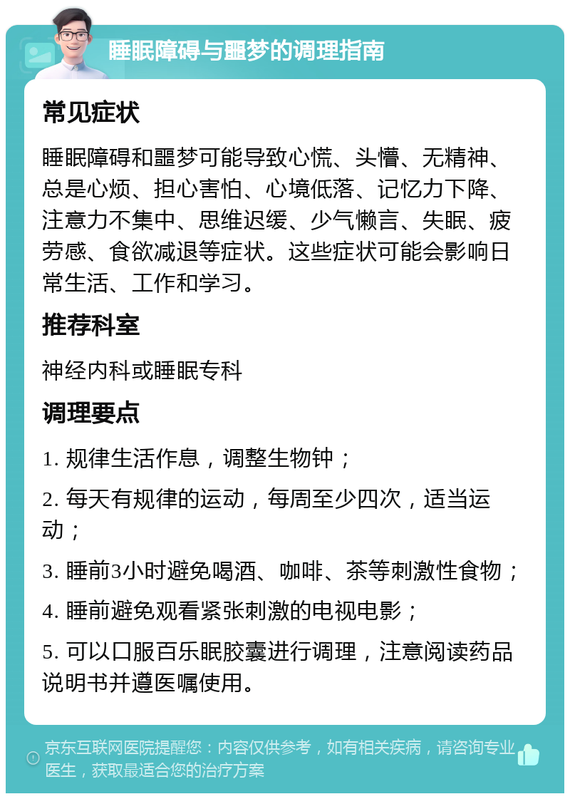 睡眠障碍与噩梦的调理指南 常见症状 睡眠障碍和噩梦可能导致心慌、头懵、无精神、总是心烦、担心害怕、心境低落、记忆力下降、注意力不集中、思维迟缓、少气懒言、失眠、疲劳感、食欲减退等症状。这些症状可能会影响日常生活、工作和学习。 推荐科室 神经内科或睡眠专科 调理要点 1. 规律生活作息，调整生物钟； 2. 每天有规律的运动，每周至少四次，适当运动； 3. 睡前3小时避免喝酒、咖啡、茶等刺激性食物； 4. 睡前避免观看紧张刺激的电视电影； 5. 可以口服百乐眠胶囊进行调理，注意阅读药品说明书并遵医嘱使用。