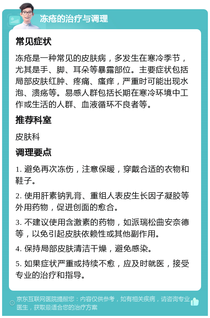 冻疮的治疗与调理 常见症状 冻疮是一种常见的皮肤病，多发生在寒冷季节，尤其是手、脚、耳朵等暴露部位。主要症状包括局部皮肤红肿、疼痛、瘙痒，严重时可能出现水泡、溃疡等。易感人群包括长期在寒冷环境中工作或生活的人群、血液循环不良者等。 推荐科室 皮肤科 调理要点 1. 避免再次冻伤，注意保暖，穿戴合适的衣物和鞋子。 2. 使用肝素钠乳膏、重组人表皮生长因子凝胶等外用药物，促进创面的愈合。 3. 不建议使用含激素的药物，如派瑞松曲安奈德等，以免引起皮肤依赖性或其他副作用。 4. 保持局部皮肤清洁干燥，避免感染。 5. 如果症状严重或持续不愈，应及时就医，接受专业的治疗和指导。