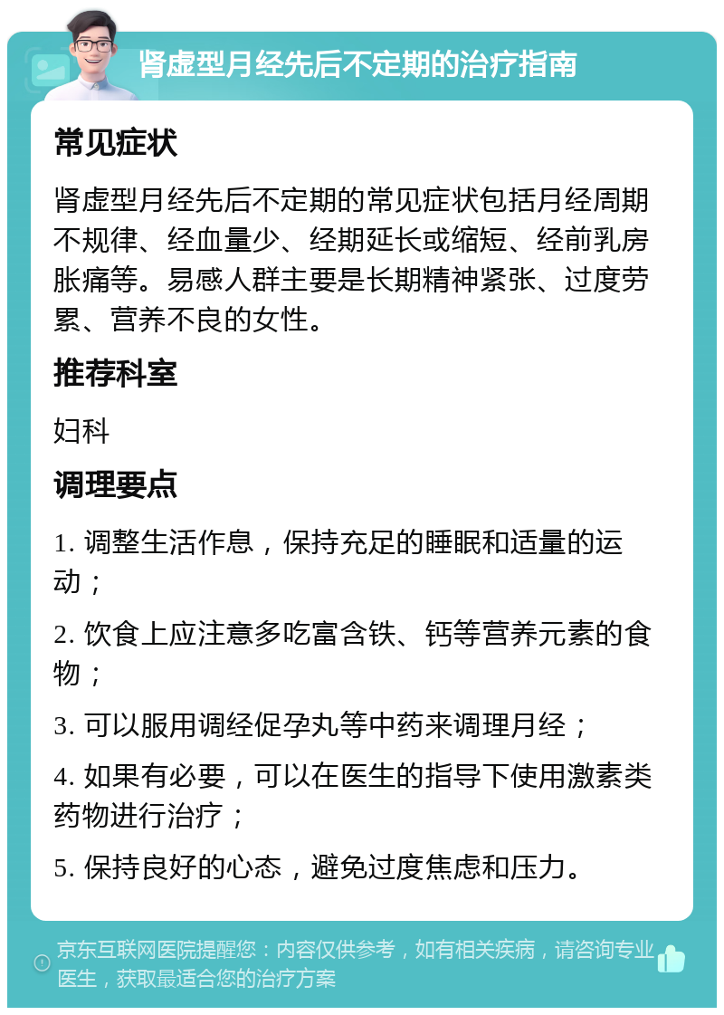 肾虚型月经先后不定期的治疗指南 常见症状 肾虚型月经先后不定期的常见症状包括月经周期不规律、经血量少、经期延长或缩短、经前乳房胀痛等。易感人群主要是长期精神紧张、过度劳累、营养不良的女性。 推荐科室 妇科 调理要点 1. 调整生活作息，保持充足的睡眠和适量的运动； 2. 饮食上应注意多吃富含铁、钙等营养元素的食物； 3. 可以服用调经促孕丸等中药来调理月经； 4. 如果有必要，可以在医生的指导下使用激素类药物进行治疗； 5. 保持良好的心态，避免过度焦虑和压力。