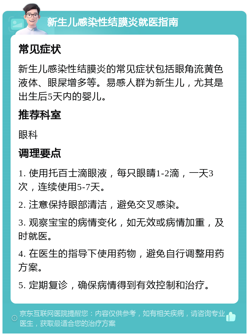 新生儿感染性结膜炎就医指南 常见症状 新生儿感染性结膜炎的常见症状包括眼角流黄色液体、眼屎增多等。易感人群为新生儿，尤其是出生后5天内的婴儿。 推荐科室 眼科 调理要点 1. 使用托百士滴眼液，每只眼睛1-2滴，一天3次，连续使用5-7天。 2. 注意保持眼部清洁，避免交叉感染。 3. 观察宝宝的病情变化，如无效或病情加重，及时就医。 4. 在医生的指导下使用药物，避免自行调整用药方案。 5. 定期复诊，确保病情得到有效控制和治疗。