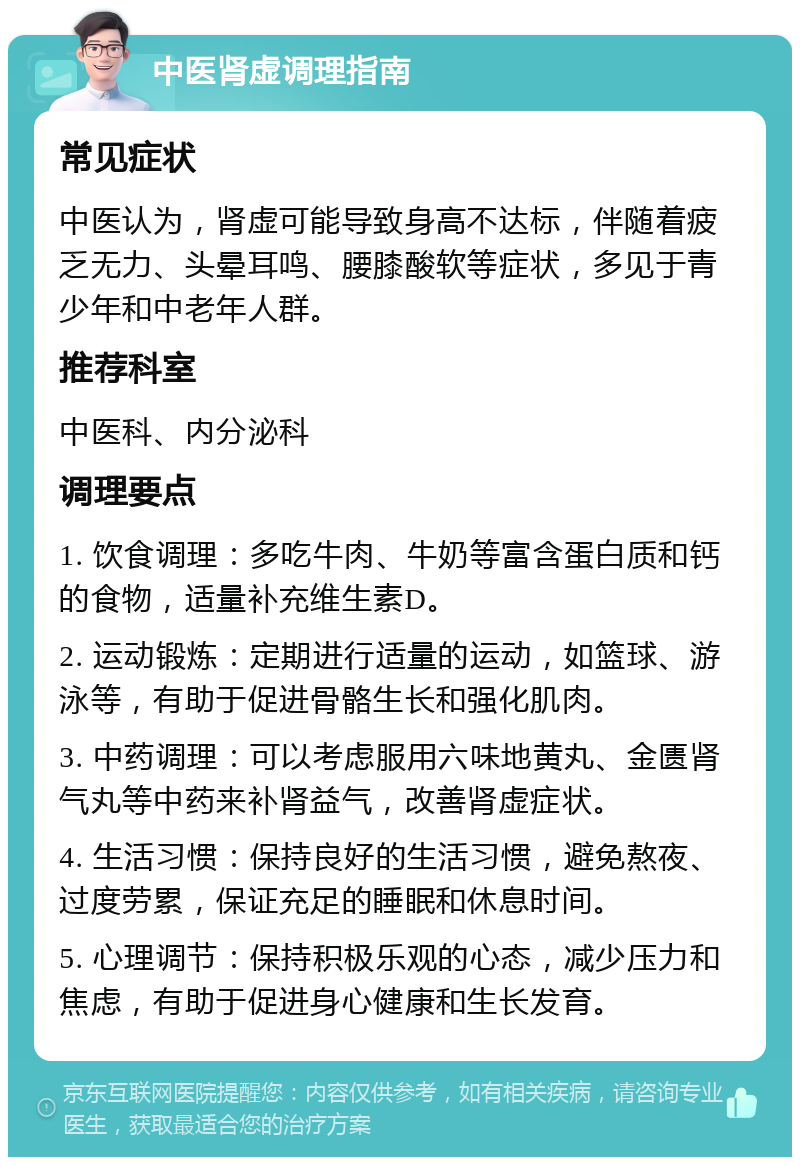 中医肾虚调理指南 常见症状 中医认为，肾虚可能导致身高不达标，伴随着疲乏无力、头晕耳鸣、腰膝酸软等症状，多见于青少年和中老年人群。 推荐科室 中医科、内分泌科 调理要点 1. 饮食调理：多吃牛肉、牛奶等富含蛋白质和钙的食物，适量补充维生素D。 2. 运动锻炼：定期进行适量的运动，如篮球、游泳等，有助于促进骨骼生长和强化肌肉。 3. 中药调理：可以考虑服用六味地黄丸、金匮肾气丸等中药来补肾益气，改善肾虚症状。 4. 生活习惯：保持良好的生活习惯，避免熬夜、过度劳累，保证充足的睡眠和休息时间。 5. 心理调节：保持积极乐观的心态，减少压力和焦虑，有助于促进身心健康和生长发育。