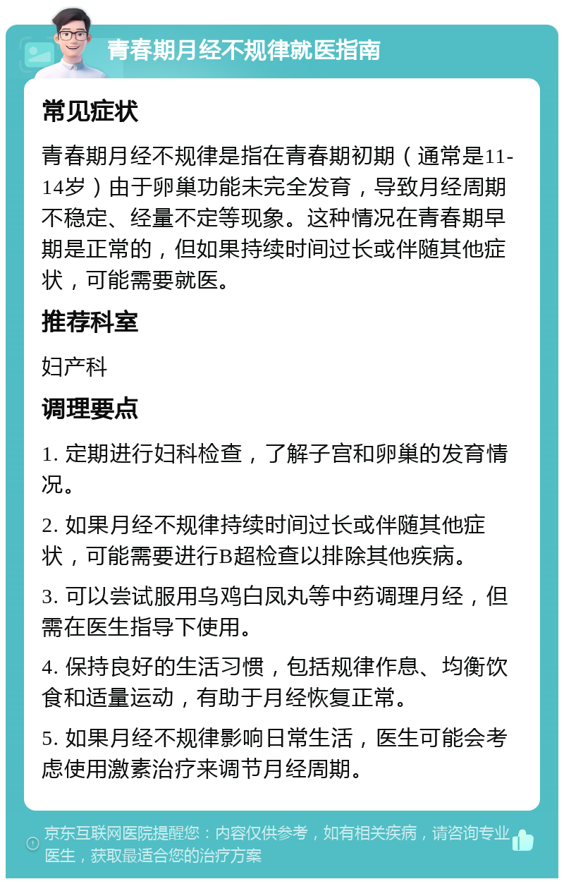 青春期月经不规律就医指南 常见症状 青春期月经不规律是指在青春期初期（通常是11-14岁）由于卵巢功能未完全发育，导致月经周期不稳定、经量不定等现象。这种情况在青春期早期是正常的，但如果持续时间过长或伴随其他症状，可能需要就医。 推荐科室 妇产科 调理要点 1. 定期进行妇科检查，了解子宫和卵巢的发育情况。 2. 如果月经不规律持续时间过长或伴随其他症状，可能需要进行B超检查以排除其他疾病。 3. 可以尝试服用乌鸡白凤丸等中药调理月经，但需在医生指导下使用。 4. 保持良好的生活习惯，包括规律作息、均衡饮食和适量运动，有助于月经恢复正常。 5. 如果月经不规律影响日常生活，医生可能会考虑使用激素治疗来调节月经周期。