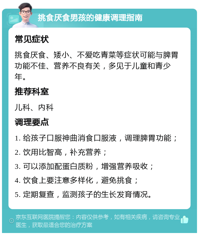 挑食厌食男孩的健康调理指南 常见症状 挑食厌食、矮小、不爱吃青菜等症状可能与脾胃功能不佳、营养不良有关，多见于儿童和青少年。 推荐科室 儿科、内科 调理要点 1. 给孩子口服神曲消食口服液，调理脾胃功能； 2. 饮用比智高，补充营养； 3. 可以添加配蛋白质粉，增强营养吸收； 4. 饮食上要注意多样化，避免挑食； 5. 定期复查，监测孩子的生长发育情况。