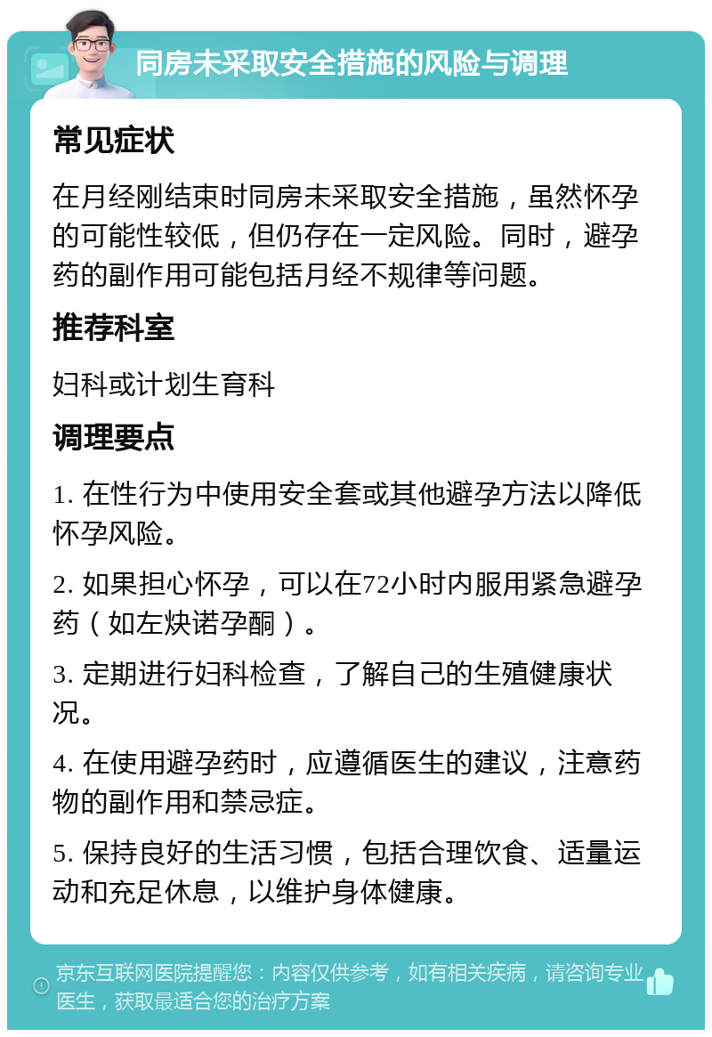 同房未采取安全措施的风险与调理 常见症状 在月经刚结束时同房未采取安全措施，虽然怀孕的可能性较低，但仍存在一定风险。同时，避孕药的副作用可能包括月经不规律等问题。 推荐科室 妇科或计划生育科 调理要点 1. 在性行为中使用安全套或其他避孕方法以降低怀孕风险。 2. 如果担心怀孕，可以在72小时内服用紧急避孕药（如左炔诺孕酮）。 3. 定期进行妇科检查，了解自己的生殖健康状况。 4. 在使用避孕药时，应遵循医生的建议，注意药物的副作用和禁忌症。 5. 保持良好的生活习惯，包括合理饮食、适量运动和充足休息，以维护身体健康。