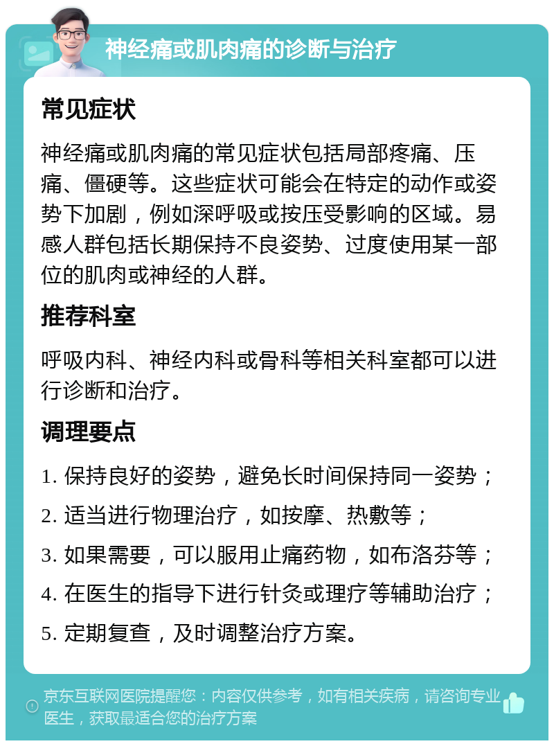 神经痛或肌肉痛的诊断与治疗 常见症状 神经痛或肌肉痛的常见症状包括局部疼痛、压痛、僵硬等。这些症状可能会在特定的动作或姿势下加剧，例如深呼吸或按压受影响的区域。易感人群包括长期保持不良姿势、过度使用某一部位的肌肉或神经的人群。 推荐科室 呼吸内科、神经内科或骨科等相关科室都可以进行诊断和治疗。 调理要点 1. 保持良好的姿势，避免长时间保持同一姿势； 2. 适当进行物理治疗，如按摩、热敷等； 3. 如果需要，可以服用止痛药物，如布洛芬等； 4. 在医生的指导下进行针灸或理疗等辅助治疗； 5. 定期复查，及时调整治疗方案。