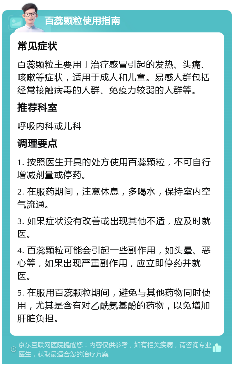 百蕊颗粒使用指南 常见症状 百蕊颗粒主要用于治疗感冒引起的发热、头痛、咳嗽等症状，适用于成人和儿童。易感人群包括经常接触病毒的人群、免疫力较弱的人群等。 推荐科室 呼吸内科或儿科 调理要点 1. 按照医生开具的处方使用百蕊颗粒，不可自行增减剂量或停药。 2. 在服药期间，注意休息，多喝水，保持室内空气流通。 3. 如果症状没有改善或出现其他不适，应及时就医。 4. 百蕊颗粒可能会引起一些副作用，如头晕、恶心等，如果出现严重副作用，应立即停药并就医。 5. 在服用百蕊颗粒期间，避免与其他药物同时使用，尤其是含有对乙酰氨基酚的药物，以免增加肝脏负担。