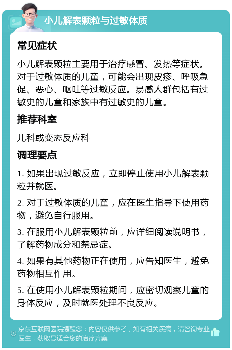 小儿解表颗粒与过敏体质 常见症状 小儿解表颗粒主要用于治疗感冒、发热等症状。对于过敏体质的儿童，可能会出现皮疹、呼吸急促、恶心、呕吐等过敏反应。易感人群包括有过敏史的儿童和家族中有过敏史的儿童。 推荐科室 儿科或变态反应科 调理要点 1. 如果出现过敏反应，立即停止使用小儿解表颗粒并就医。 2. 对于过敏体质的儿童，应在医生指导下使用药物，避免自行服用。 3. 在服用小儿解表颗粒前，应详细阅读说明书，了解药物成分和禁忌症。 4. 如果有其他药物正在使用，应告知医生，避免药物相互作用。 5. 在使用小儿解表颗粒期间，应密切观察儿童的身体反应，及时就医处理不良反应。