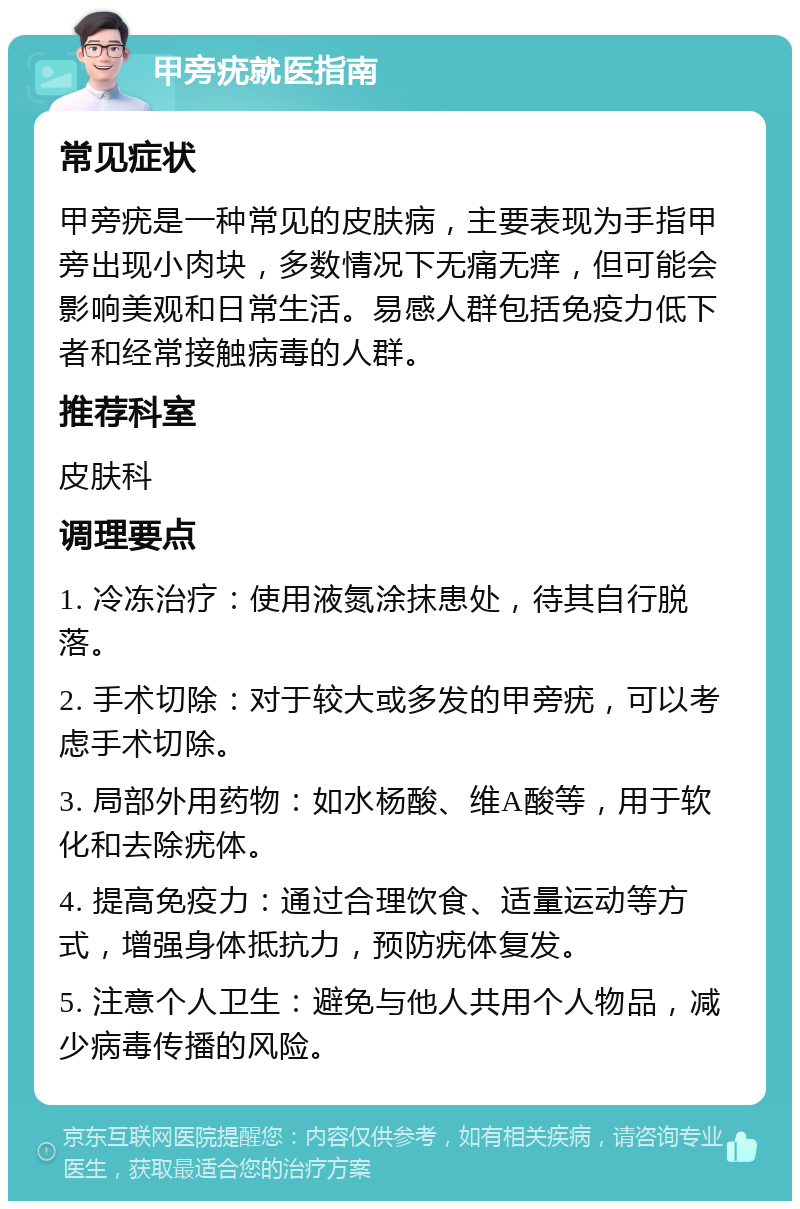 甲旁疣就医指南 常见症状 甲旁疣是一种常见的皮肤病，主要表现为手指甲旁出现小肉块，多数情况下无痛无痒，但可能会影响美观和日常生活。易感人群包括免疫力低下者和经常接触病毒的人群。 推荐科室 皮肤科 调理要点 1. 冷冻治疗：使用液氮涂抹患处，待其自行脱落。 2. 手术切除：对于较大或多发的甲旁疣，可以考虑手术切除。 3. 局部外用药物：如水杨酸、维A酸等，用于软化和去除疣体。 4. 提高免疫力：通过合理饮食、适量运动等方式，增强身体抵抗力，预防疣体复发。 5. 注意个人卫生：避免与他人共用个人物品，减少病毒传播的风险。