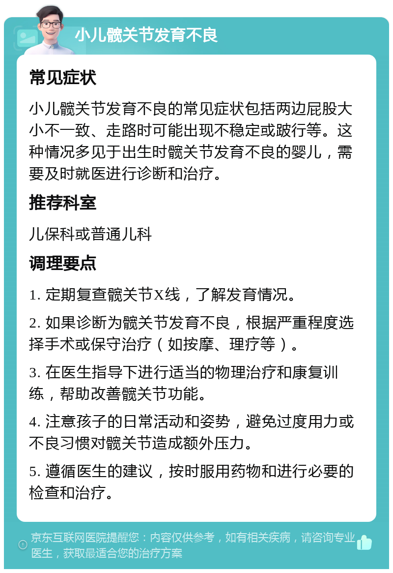 小儿髋关节发育不良 常见症状 小儿髋关节发育不良的常见症状包括两边屁股大小不一致、走路时可能出现不稳定或跛行等。这种情况多见于出生时髋关节发育不良的婴儿，需要及时就医进行诊断和治疗。 推荐科室 儿保科或普通儿科 调理要点 1. 定期复查髋关节X线，了解发育情况。 2. 如果诊断为髋关节发育不良，根据严重程度选择手术或保守治疗（如按摩、理疗等）。 3. 在医生指导下进行适当的物理治疗和康复训练，帮助改善髋关节功能。 4. 注意孩子的日常活动和姿势，避免过度用力或不良习惯对髋关节造成额外压力。 5. 遵循医生的建议，按时服用药物和进行必要的检查和治疗。