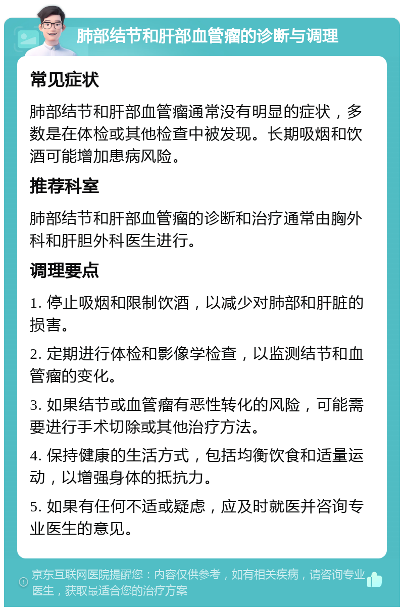 肺部结节和肝部血管瘤的诊断与调理 常见症状 肺部结节和肝部血管瘤通常没有明显的症状，多数是在体检或其他检查中被发现。长期吸烟和饮酒可能增加患病风险。 推荐科室 肺部结节和肝部血管瘤的诊断和治疗通常由胸外科和肝胆外科医生进行。 调理要点 1. 停止吸烟和限制饮酒，以减少对肺部和肝脏的损害。 2. 定期进行体检和影像学检查，以监测结节和血管瘤的变化。 3. 如果结节或血管瘤有恶性转化的风险，可能需要进行手术切除或其他治疗方法。 4. 保持健康的生活方式，包括均衡饮食和适量运动，以增强身体的抵抗力。 5. 如果有任何不适或疑虑，应及时就医并咨询专业医生的意见。