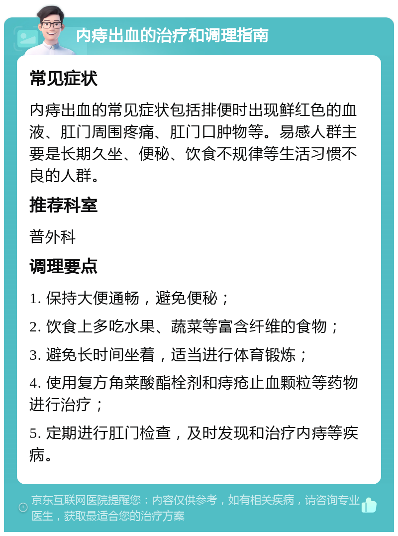 内痔出血的治疗和调理指南 常见症状 内痔出血的常见症状包括排便时出现鲜红色的血液、肛门周围疼痛、肛门口肿物等。易感人群主要是长期久坐、便秘、饮食不规律等生活习惯不良的人群。 推荐科室 普外科 调理要点 1. 保持大便通畅，避免便秘； 2. 饮食上多吃水果、蔬菜等富含纤维的食物； 3. 避免长时间坐着，适当进行体育锻炼； 4. 使用复方角菜酸酯栓剂和痔疮止血颗粒等药物进行治疗； 5. 定期进行肛门检查，及时发现和治疗内痔等疾病。