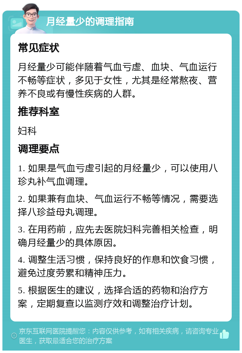 月经量少的调理指南 常见症状 月经量少可能伴随着气血亏虚、血块、气血运行不畅等症状，多见于女性，尤其是经常熬夜、营养不良或有慢性疾病的人群。 推荐科室 妇科 调理要点 1. 如果是气血亏虚引起的月经量少，可以使用八珍丸补气血调理。 2. 如果兼有血块、气血运行不畅等情况，需要选择八珍益母丸调理。 3. 在用药前，应先去医院妇科完善相关检查，明确月经量少的具体原因。 4. 调整生活习惯，保持良好的作息和饮食习惯，避免过度劳累和精神压力。 5. 根据医生的建议，选择合适的药物和治疗方案，定期复查以监测疗效和调整治疗计划。