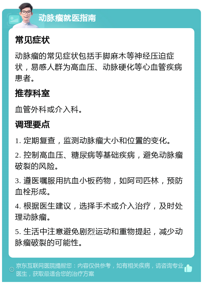 动脉瘤就医指南 常见症状 动脉瘤的常见症状包括手脚麻木等神经压迫症状，易感人群为高血压、动脉硬化等心血管疾病患者。 推荐科室 血管外科或介入科。 调理要点 1. 定期复查，监测动脉瘤大小和位置的变化。 2. 控制高血压、糖尿病等基础疾病，避免动脉瘤破裂的风险。 3. 遵医嘱服用抗血小板药物，如阿司匹林，预防血栓形成。 4. 根据医生建议，选择手术或介入治疗，及时处理动脉瘤。 5. 生活中注意避免剧烈运动和重物提起，减少动脉瘤破裂的可能性。