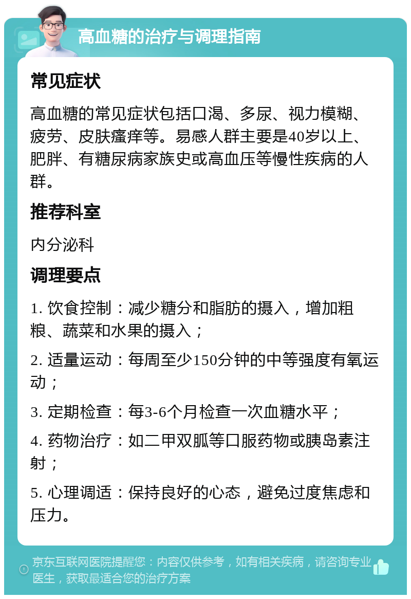 高血糖的治疗与调理指南 常见症状 高血糖的常见症状包括口渴、多尿、视力模糊、疲劳、皮肤瘙痒等。易感人群主要是40岁以上、肥胖、有糖尿病家族史或高血压等慢性疾病的人群。 推荐科室 内分泌科 调理要点 1. 饮食控制：减少糖分和脂肪的摄入，增加粗粮、蔬菜和水果的摄入； 2. 适量运动：每周至少150分钟的中等强度有氧运动； 3. 定期检查：每3-6个月检查一次血糖水平； 4. 药物治疗：如二甲双胍等口服药物或胰岛素注射； 5. 心理调适：保持良好的心态，避免过度焦虑和压力。