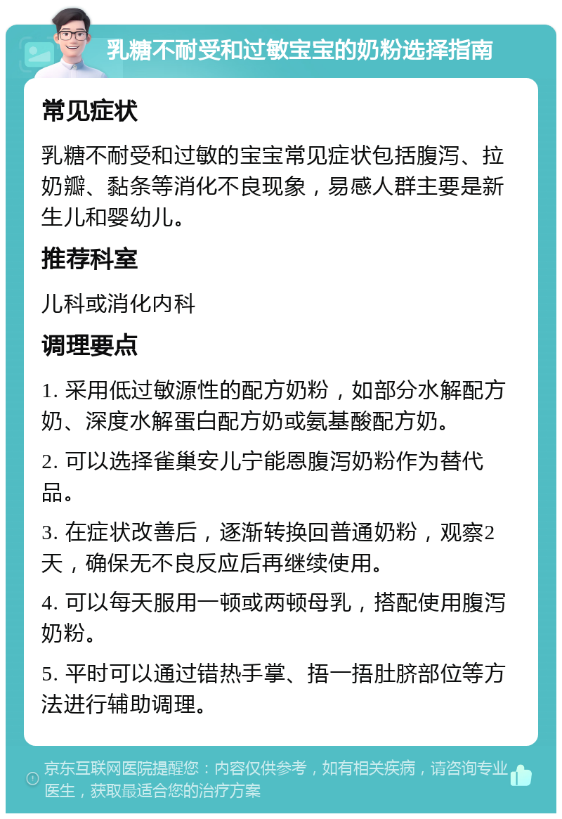 乳糖不耐受和过敏宝宝的奶粉选择指南 常见症状 乳糖不耐受和过敏的宝宝常见症状包括腹泻、拉奶瓣、黏条等消化不良现象，易感人群主要是新生儿和婴幼儿。 推荐科室 儿科或消化内科 调理要点 1. 采用低过敏源性的配方奶粉，如部分水解配方奶、深度水解蛋白配方奶或氨基酸配方奶。 2. 可以选择雀巢安儿宁能恩腹泻奶粉作为替代品。 3. 在症状改善后，逐渐转换回普通奶粉，观察2天，确保无不良反应后再继续使用。 4. 可以每天服用一顿或两顿母乳，搭配使用腹泻奶粉。 5. 平时可以通过错热手掌、捂一捂肚脐部位等方法进行辅助调理。