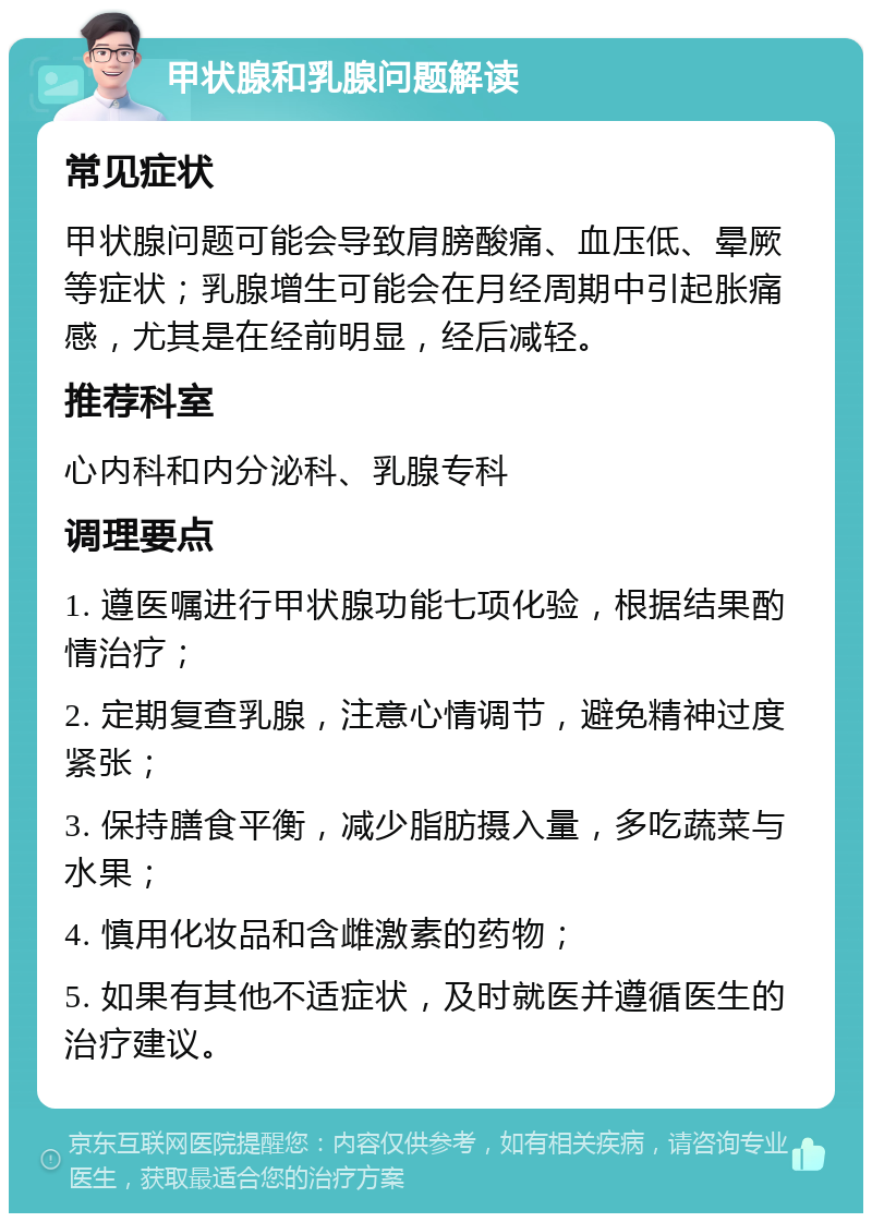 甲状腺和乳腺问题解读 常见症状 甲状腺问题可能会导致肩膀酸痛、血压低、晕厥等症状；乳腺增生可能会在月经周期中引起胀痛感，尤其是在经前明显，经后减轻。 推荐科室 心内科和内分泌科、乳腺专科 调理要点 1. 遵医嘱进行甲状腺功能七项化验，根据结果酌情治疗； 2. 定期复查乳腺，注意心情调节，避免精神过度紧张； 3. 保持膳食平衡，减少脂肪摄入量，多吃蔬菜与水果； 4. 慎用化妆品和含雌激素的药物； 5. 如果有其他不适症状，及时就医并遵循医生的治疗建议。