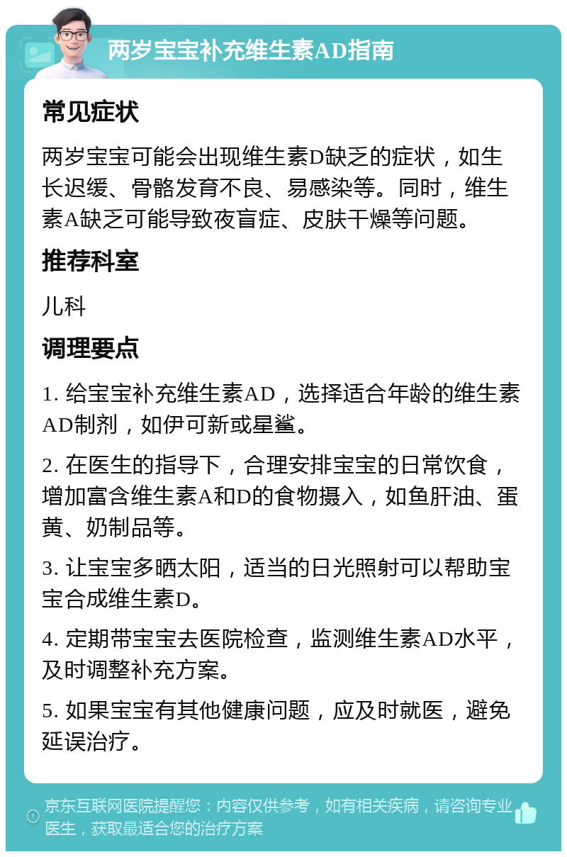 两岁宝宝补充维生素AD指南 常见症状 两岁宝宝可能会出现维生素D缺乏的症状，如生长迟缓、骨骼发育不良、易感染等。同时，维生素A缺乏可能导致夜盲症、皮肤干燥等问题。 推荐科室 儿科 调理要点 1. 给宝宝补充维生素AD，选择适合年龄的维生素AD制剂，如伊可新或星鲨。 2. 在医生的指导下，合理安排宝宝的日常饮食，增加富含维生素A和D的食物摄入，如鱼肝油、蛋黄、奶制品等。 3. 让宝宝多晒太阳，适当的日光照射可以帮助宝宝合成维生素D。 4. 定期带宝宝去医院检查，监测维生素AD水平，及时调整补充方案。 5. 如果宝宝有其他健康问题，应及时就医，避免延误治疗。