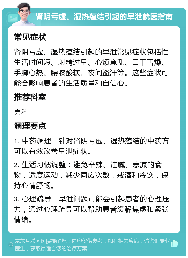 肾阴亏虚、湿热蕴结引起的早泄就医指南 常见症状 肾阴亏虚、湿热蕴结引起的早泄常见症状包括性生活时间短、射精过早、心烦意乱、口干舌燥、手脚心热、腰膝酸软、夜间盗汗等。这些症状可能会影响患者的生活质量和自信心。 推荐科室 男科 调理要点 1. 中药调理：针对肾阴亏虚、湿热蕴结的中药方可以有效改善早泄症状。 2. 生活习惯调整：避免辛辣、油腻、寒凉的食物，适度运动，减少同房次数，戒酒和冷饮，保持心情舒畅。 3. 心理疏导：早泄问题可能会引起患者的心理压力，通过心理疏导可以帮助患者缓解焦虑和紧张情绪。